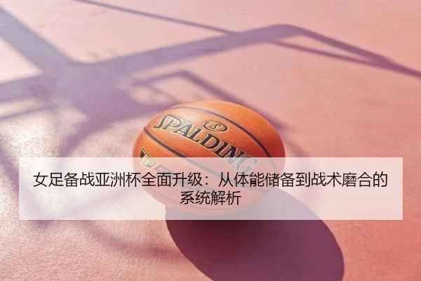 女足备战亚洲杯全面升级：从体能储备到战术磨合的系统解析