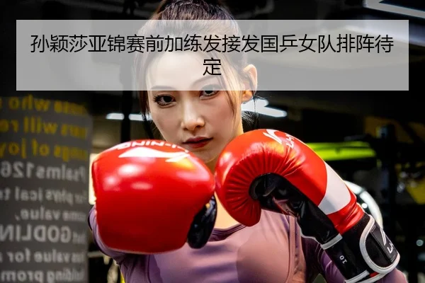 孙颖莎亚锦赛前加练发接发国乒女队排阵待定