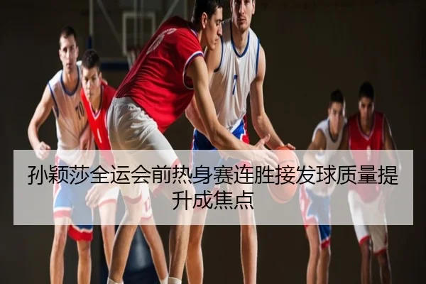 孙颖莎全运会前热身赛连胜接发球质量提升成焦点
