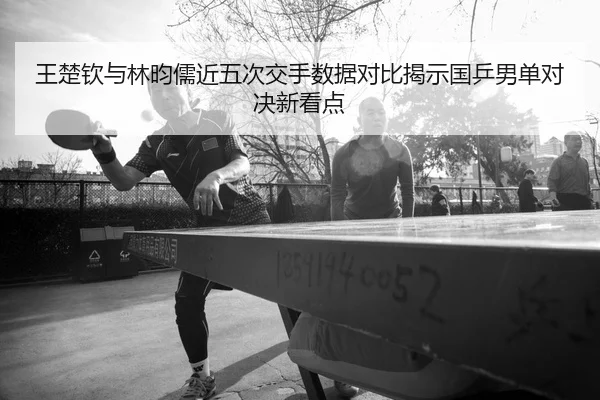 王楚钦与林昀儒近五次交手数据对比揭示国乒男单对决新看点