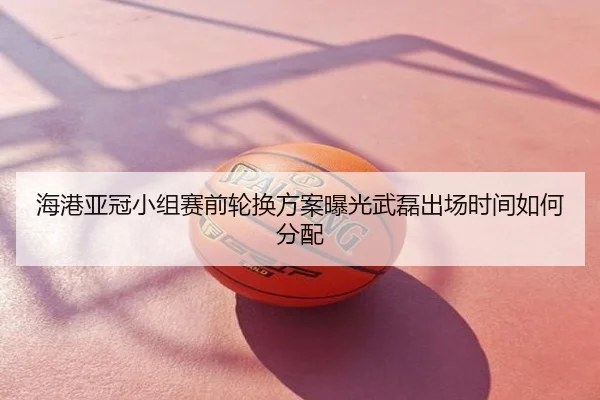 海港亚冠小组赛前轮换方案曝光武磊出场时间如何分配