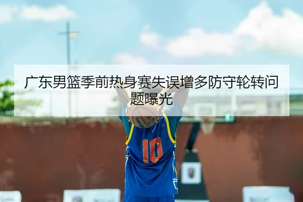 广东男篮季前热身赛失误增多防守轮转问题曝光